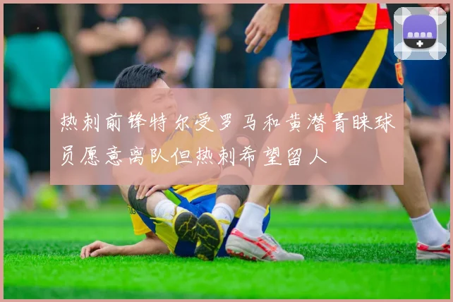 热刺前锋特尔受罗马和黄潜青睐球员愿意离队但热刺希望留人