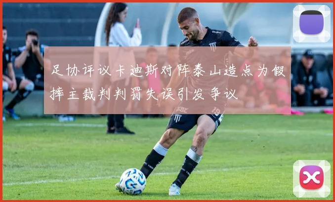 足协评议卡迪斯对阵泰山造点为假摔主裁判判罚失误引发争议