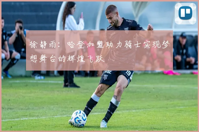 徐静雨：哈登加盟助力骑士实现梦想舞台的辉煌飞跃