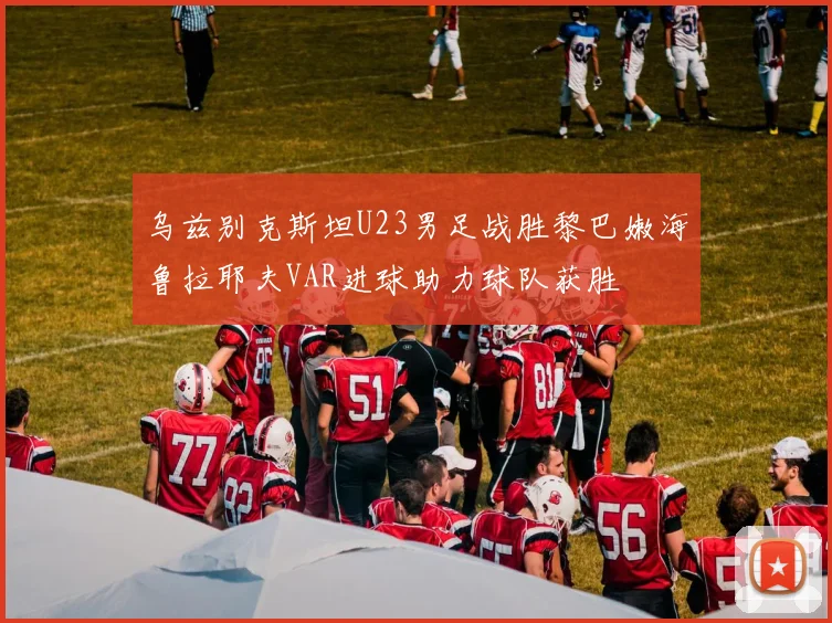 乌兹别克斯坦U23男足战胜黎巴嫩海鲁拉耶夫VAR进球助力球队获胜