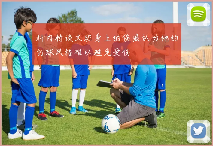 科内特谈文班身上的伤痕认为他的打球风格难以避免受伤