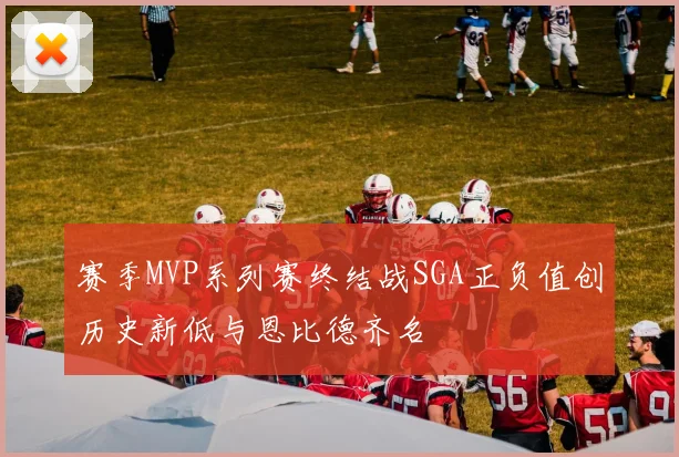 赛季MVP系列赛终结战SGA正负值创历史新低与恩比德齐名