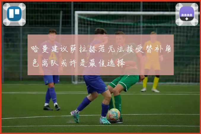 哈曼建议萨拉赫若无法接受替补角色离队或许是最佳选择