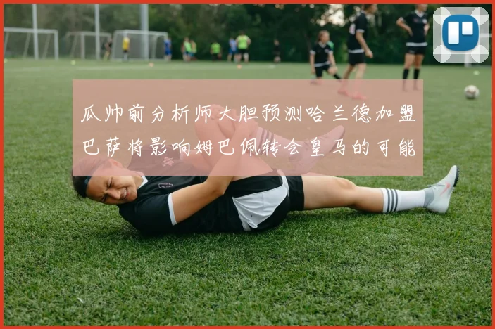 瓜帅前分析师大胆预测哈兰德加盟巴萨将影响姆巴佩转会皇马的可能性
