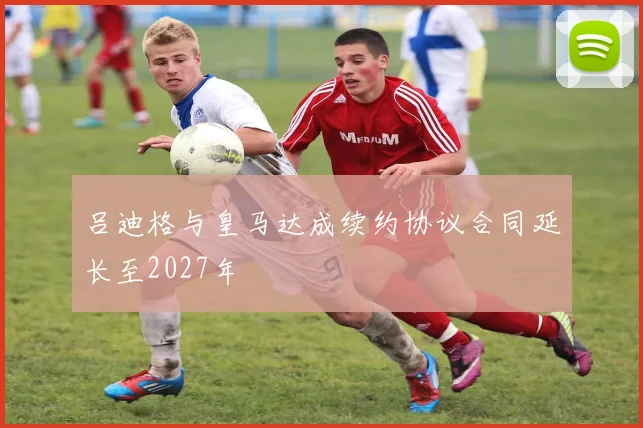吕迪格与皇马达成续约协议合同延长至2027年