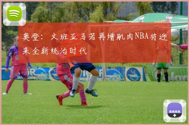 奥登：文班亚马若再增肌肉NBA将迎来全新统治时代