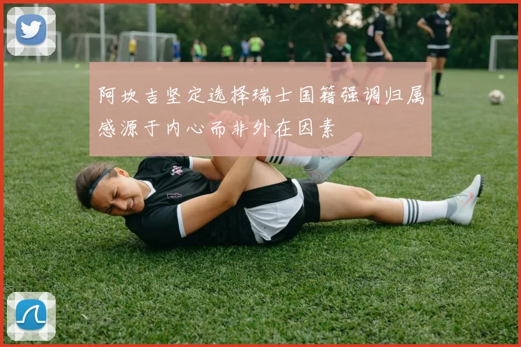 阿坎吉坚定选择瑞士国籍强调归属感源于内心而非外在因素