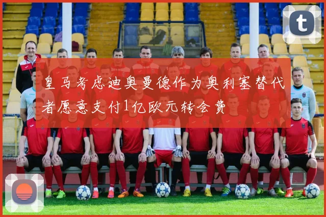 皇马考虑迪奥曼德作为奥利塞替代者愿意支付1亿欧元转会费