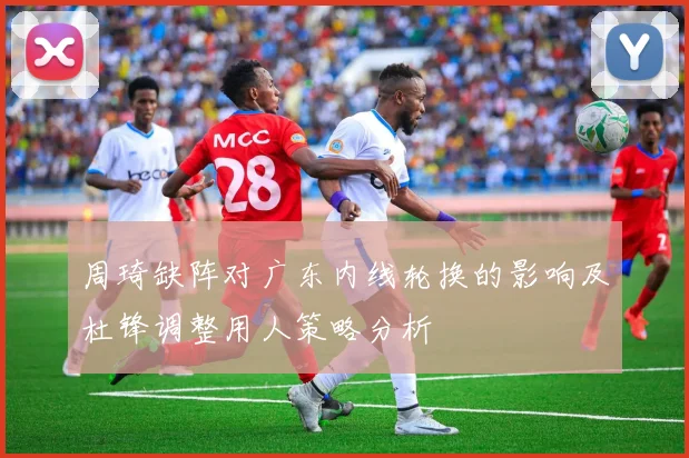 周琦缺阵对广东内线轮换的影响及杜锋调整用人策略分析
