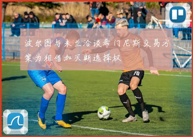 波尔图与米兰洽谈希门尼斯交易方案为租借加买断选择权