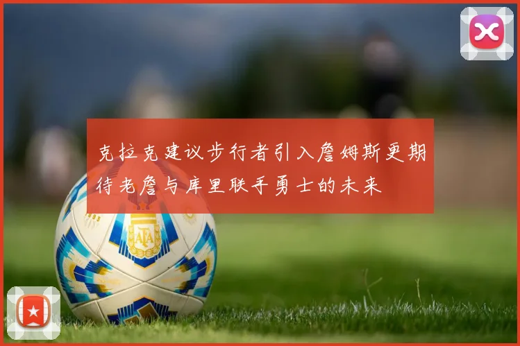 克拉克建议步行者引入詹姆斯更期待老詹与库里联手勇士的未来